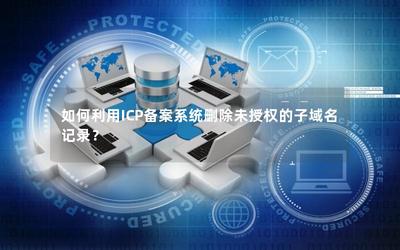 如何利用ICP備案系統刪除未授權的子域名記錄 經營性互聯網信息服務企業的操作指南